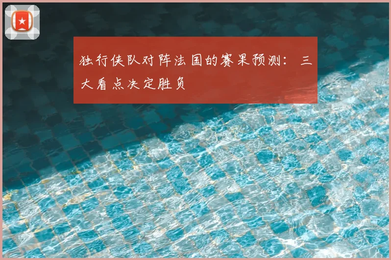 独行侠队对阵法国的赛果预测:三大看点决定胜负