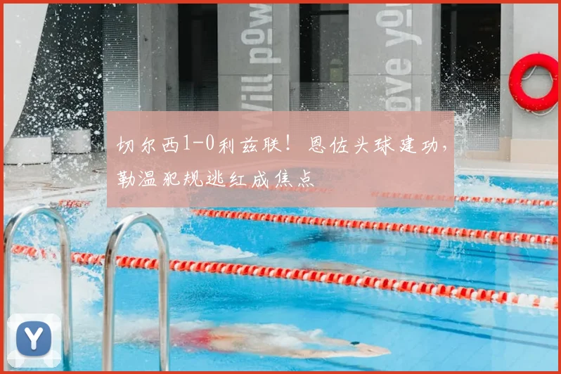 切尔西1-0利兹联！恩佐头球建功，勒温犯规逃红成焦点