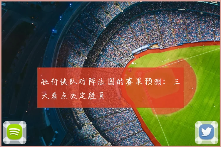 独行侠队对阵法国的赛果预测:三大看点决定胜负