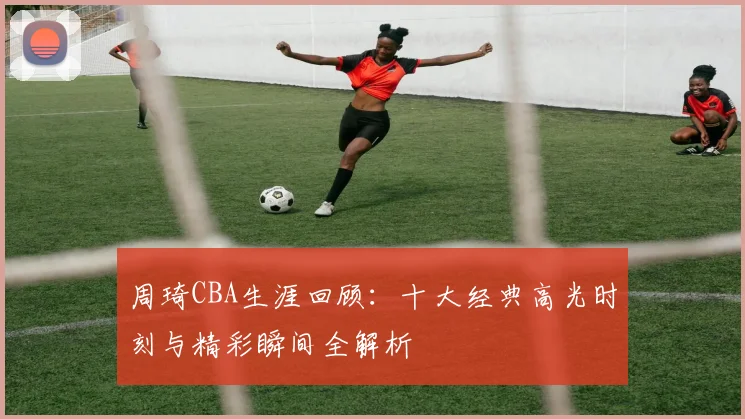 周琦CBA生涯回顾:十大经典高光时刻与精彩瞬间全解析