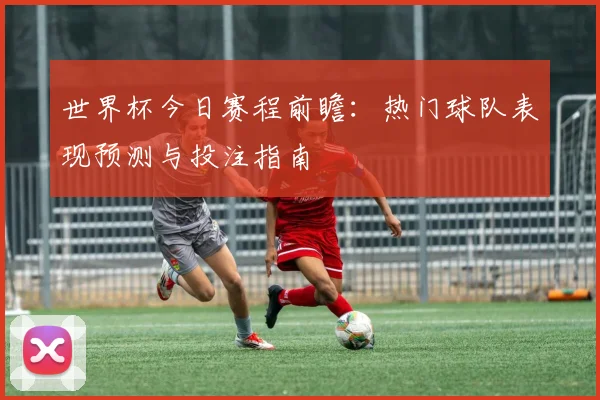 世界杯今日赛程前瞻:热门球队表现预测与投注指南