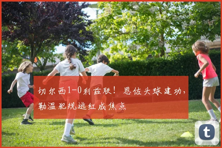 切尔西1-0利兹联!恩佐头球建功,勒温犯规逃红成焦点