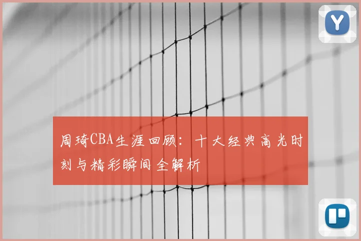 周琦CBA生涯回顾:十大经典高光时刻与精彩瞬间全解析