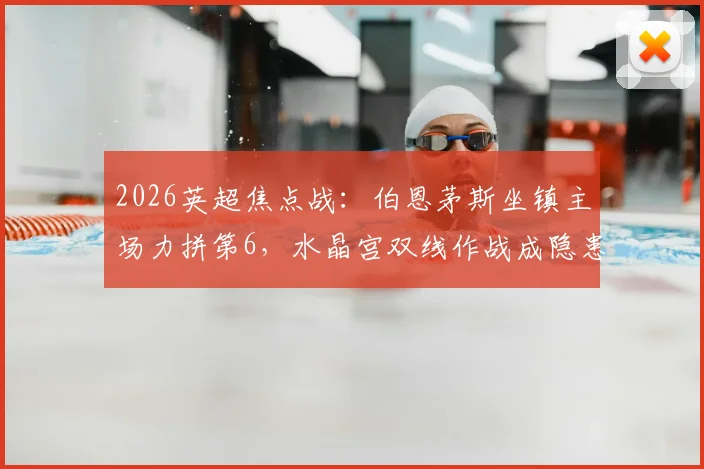 2026英超焦点战:伯恩茅斯坐镇主场力拼第6,水晶宫双线作战成隐患,附直播观赛指南
