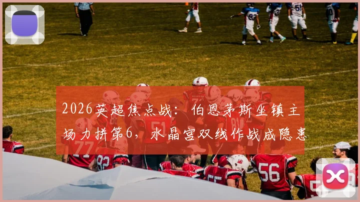 2026英超焦点战:伯恩茅斯坐镇主场力拼第6,水晶宫双线作战成隐患,附直播观赛指南